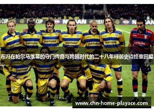 布冯在帕尔马落幕的守门传奇与跨越时代的二十八年绿茵史诗终章回望