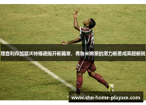 理查利森加盟沃特福德揭开新篇章，弗鲁米嫩塞的潜力新星成英超新锐