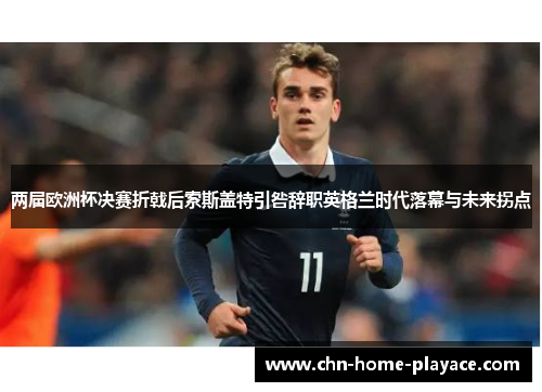 两届欧洲杯决赛折戟后索斯盖特引咎辞职英格兰时代落幕与未来拐点