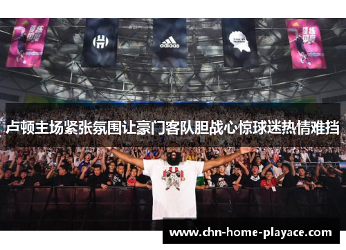 卢顿主场紧张氛围让豪门客队胆战心惊球迷热情难挡