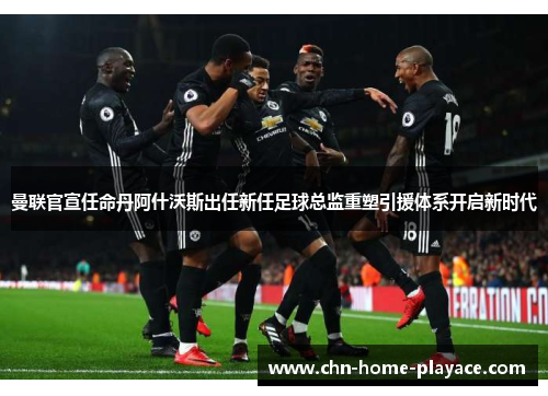 曼联官宣任命丹阿什沃斯出任新任足球总监重塑引援体系开启新时代 曼联官宣任命丹阿什沃斯出任新任足球总监重塑引援体系开启新时代